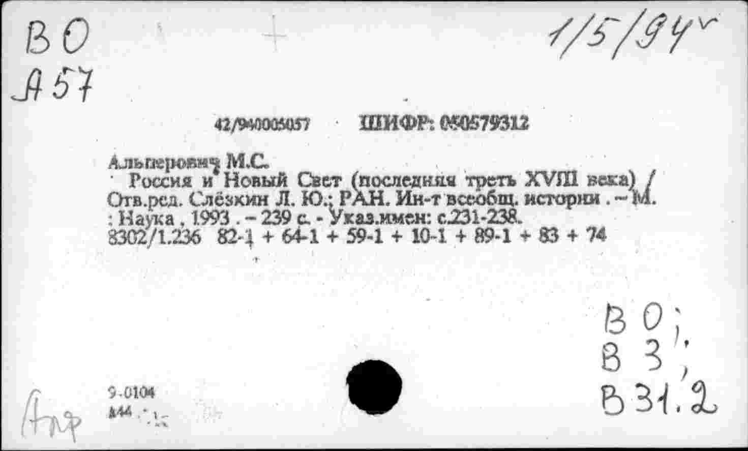 ﻿«ладоомш ШИФР: 030579312
Альперович М.С.
Россия и Новый Свет (последняя треть ХУШ веса) / Отв.ред. Слезкин Л. Ю.: РАН. Ин-т всеобщ, истории . - М. : Наука . 1.993 . - 239 с. - Указ.имен: с.231-238.
3302/1.236 82-4 + 64-1 + 59-1 + 10-1 + 89-1 + 83 + 74
В о